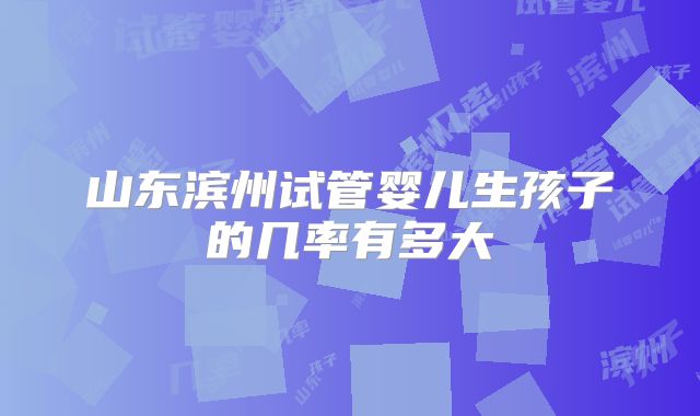 山东滨州试管婴儿生孩子的几率有多大