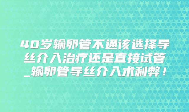 40岁输卵管不通该选择导丝介入治疗还是直接试管_输卵管导丝介入术利弊！