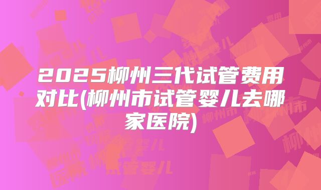 2025柳州三代试管费用对比(柳州市试管婴儿去哪家医院)