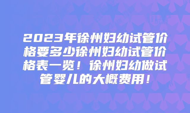 2023年徐州妇幼试管价格要多少徐州妇幼试管价格表一览！徐州妇幼做试管婴儿的大概费用！