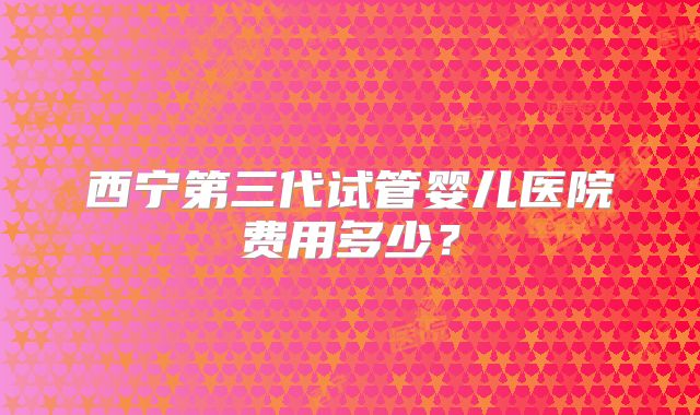 西宁第三代试管婴儿医院费用多少?