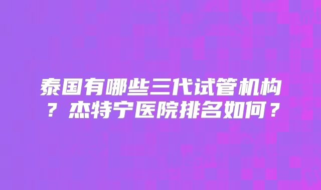 泰国有哪些三代试管机构？杰特宁医院排名如何？