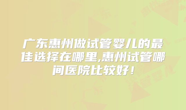广东惠州做试管婴儿的最佳选择在哪里,惠州试管哪间医院比较好！