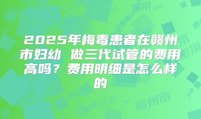 2025年梅毒患者在赣州市妇幼 做三代试管的费用高吗？费用明细是怎么样的