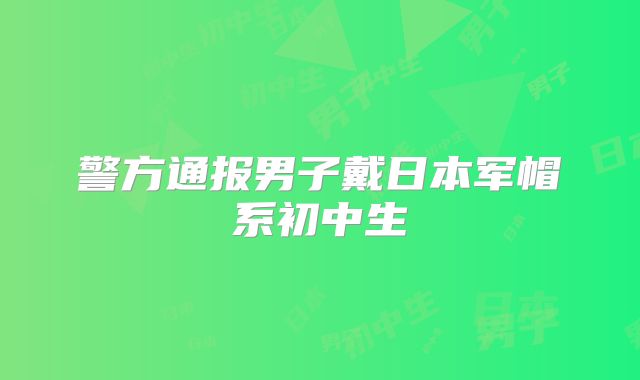 警方通报男子戴日本军帽系初中生