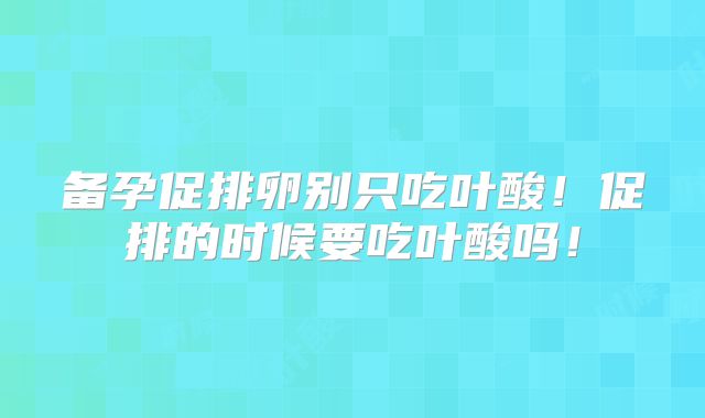 备孕促排卵别只吃叶酸！促排的时候要吃叶酸吗！