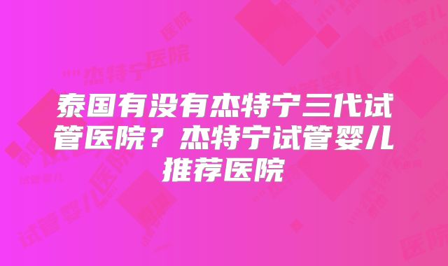 泰国有没有杰特宁三代试管医院?杰特宁试管婴儿推荐医院