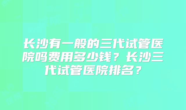 长沙有一般的三代试管医院吗费用多少钱?长沙三代试管医院排名?