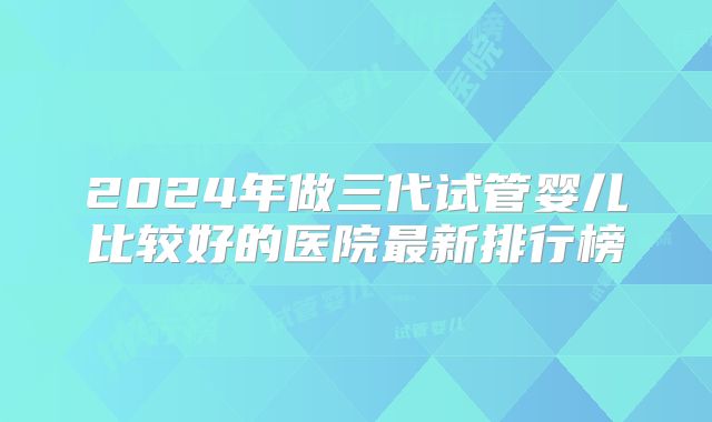 2024年做三代试管婴儿比较好的医院最新排行榜