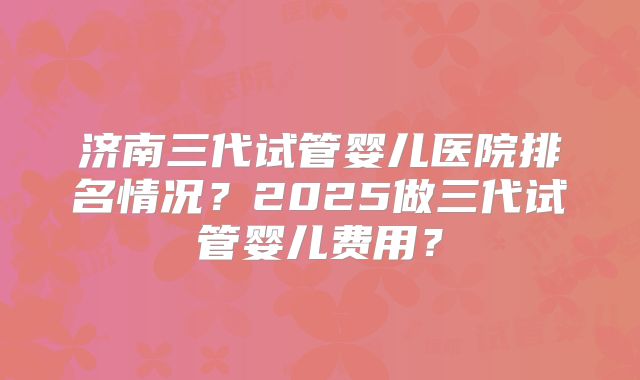 济南三代试管婴儿医院排名情况？2025做三代试管婴儿费用？