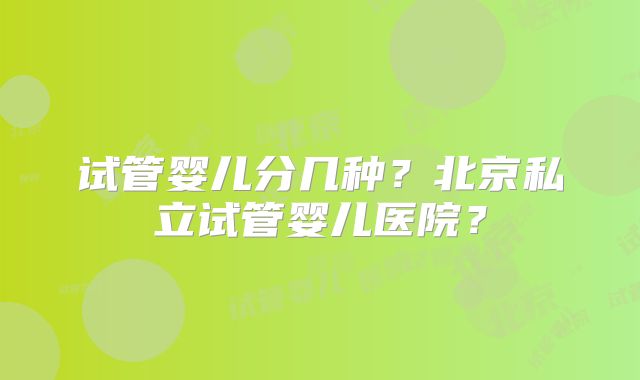 试管婴儿分几种？北京私立试管婴儿医院？