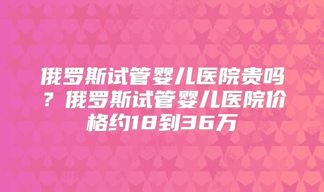 俄罗斯试管婴儿医院贵吗?俄罗斯试管婴儿医院价格约18到36万