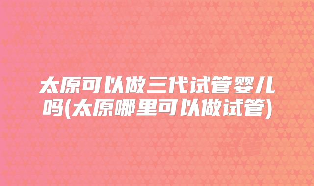 太原可以做三代试管婴儿吗(太原哪里可以做试管)