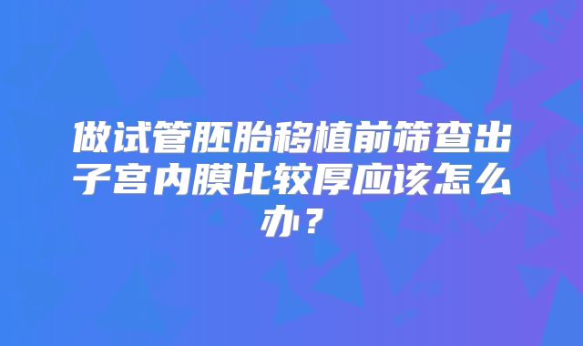 做试管胚胎移植前筛查出子宫内膜比较厚应该怎么办？