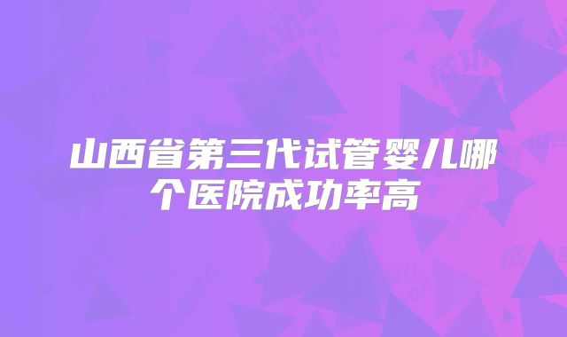 山西省第三代试管婴儿哪个医院成功率高