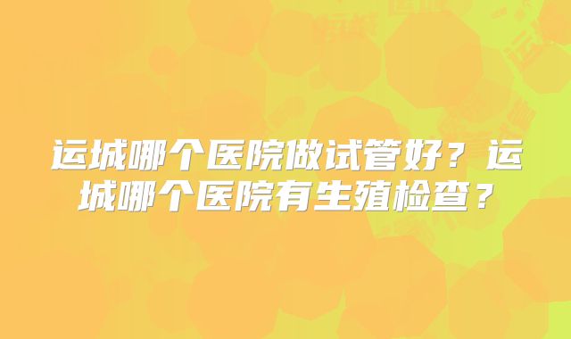 运城哪个医院做试管好？运城哪个医院有生殖检查？