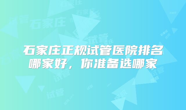 石家庄正规试管医院排名哪家好，你准备选哪家