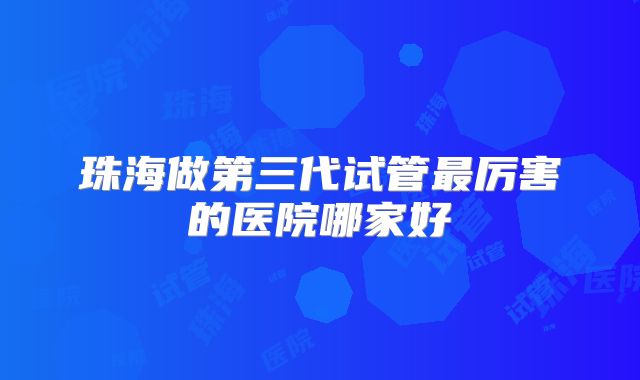 珠海做第三代试管最厉害的医院哪家好