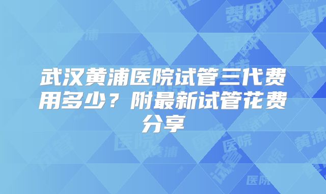 武汉黄浦医院试管三代费用多少？附最新试管花费分享