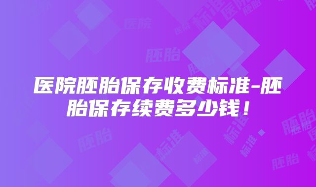 医院胚胎保存收费标准-胚胎保存续费多少钱！