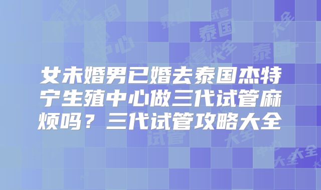 女未婚男已婚去泰国杰特宁生殖中心做三代试管麻烦吗？三代试管攻略大全