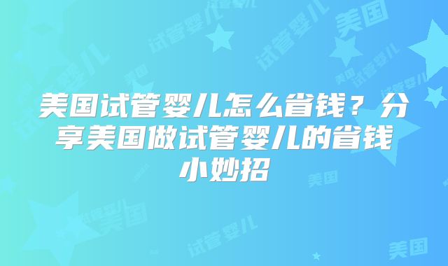 美国试管婴儿怎么省钱?分享美国做试管婴儿的省钱小妙招