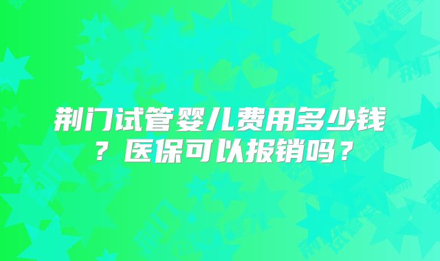 荆门试管婴儿费用多少钱？医保可以报销吗？