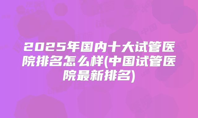2025年国内十大试管医院排名怎么样(中国试管医院最新排名)