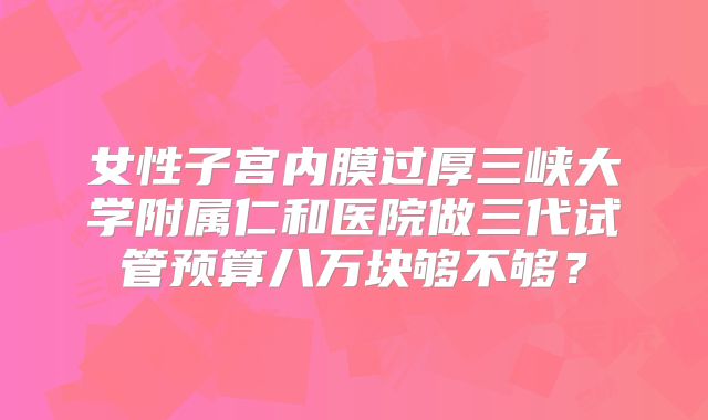女性子宫内膜过厚三峡大学附属仁和医院做三代试管预算八万块够不够？
