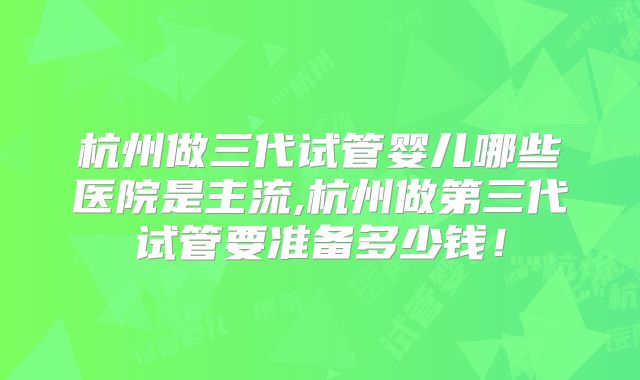 杭州做三代试管婴儿哪些医院是主流,杭州做第三代试管要准备多少钱！