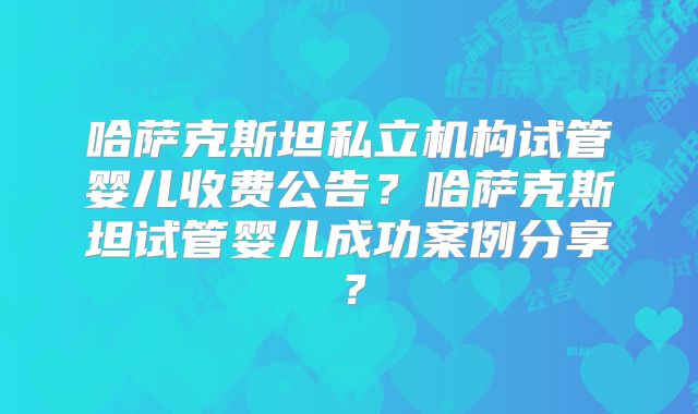 哈萨克斯坦私立机构试管婴儿收费公告?哈萨克斯坦试管婴儿成功案例分享?