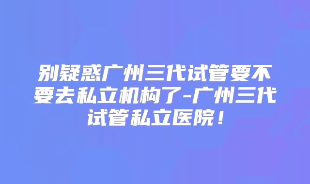 别疑惑广州三代试管要不要去私立机构了-广州三代试管私立医院！