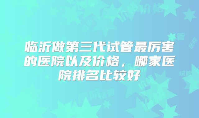 临沂做第三代试管最厉害的医院以及价格，哪家医院排名比较好