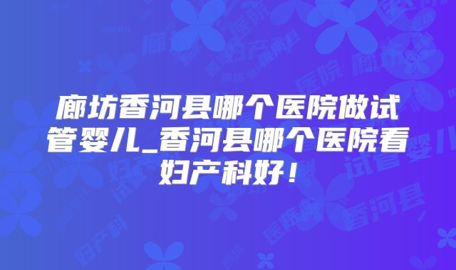 廊坊香河县哪个医院做试管婴儿_香河县哪个医院看妇产科好！