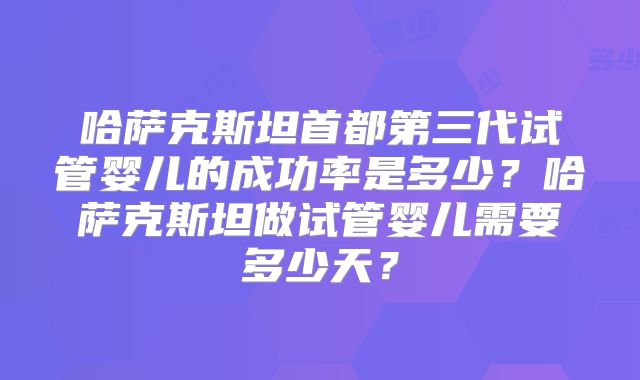 哈萨克斯坦首都第三代试管婴儿的成功率是多少？哈萨克斯坦做试管婴儿需要多少天？