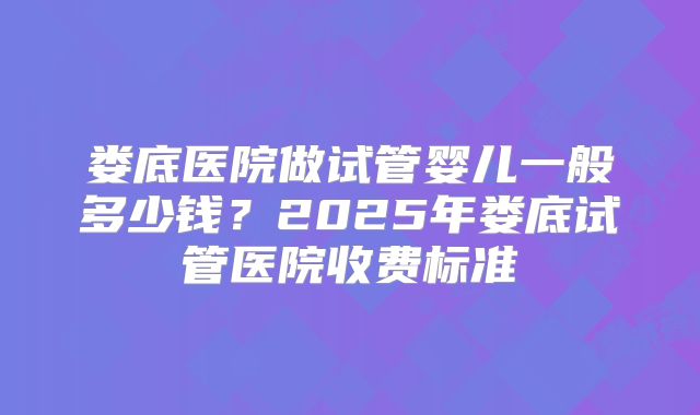 娄底医院做试管婴儿一般多少钱?2025年娄底试管医院收费标准