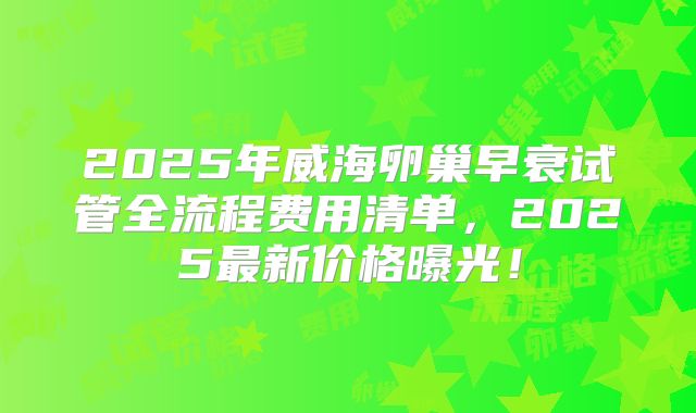 2025年威海卵巢早衰试管全流程费用清单，2025最新价格曝光！