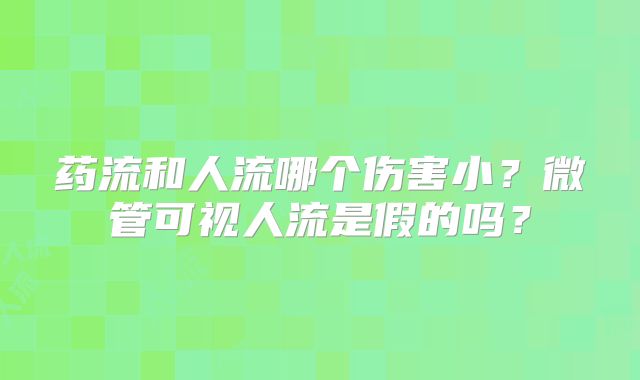 药流和人流哪个伤害小?微管可视人流是假的吗?