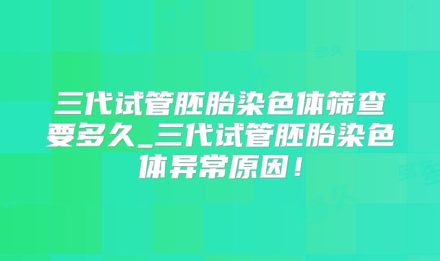 三代试管胚胎染色体筛查要多久_三代试管胚胎染色体异常原因！