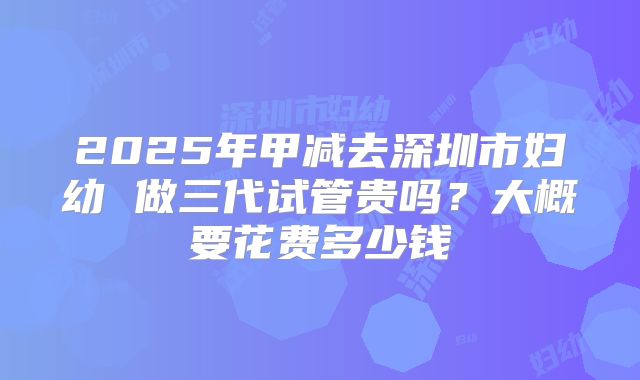 2025年甲减去深圳市妇幼 做三代试管贵吗？大概要花费多少钱