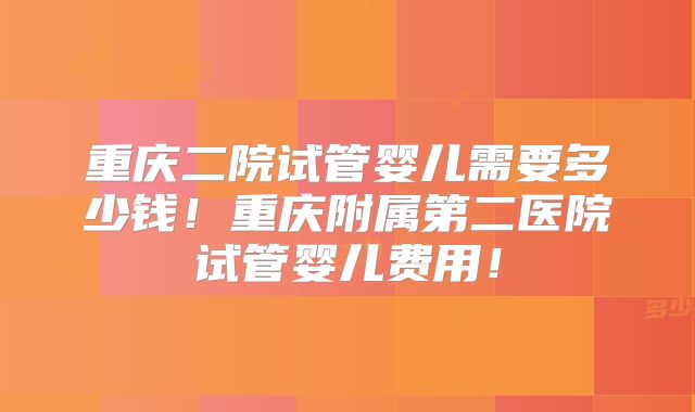 重庆二院试管婴儿需要多少钱！重庆附属第二医院试管婴儿费用！