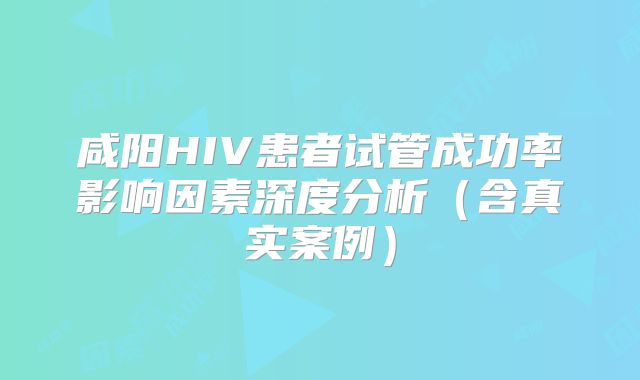 咸阳HIV患者试管成功率影响因素深度分析（含真实案例）