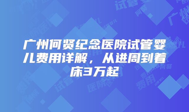 广州何贤纪念医院试管婴儿费用详解，从进周到着床3万起