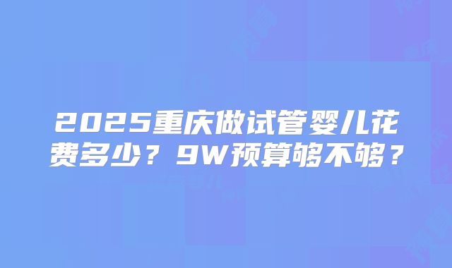 2025重庆做试管婴儿花费多少？9W预算够不够？