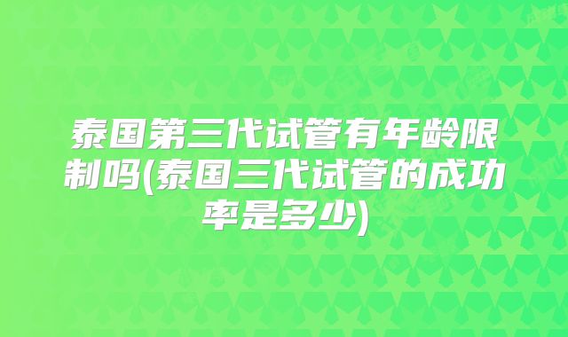 泰国第三代试管有年龄限制吗(泰国三代试管的成功率是多少)