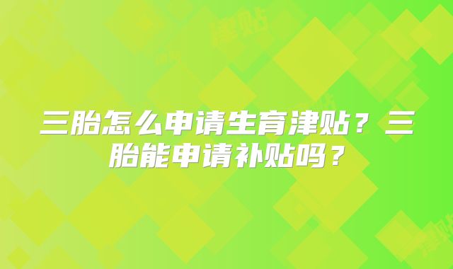 三胎怎么申请生育津贴？三胎能申请补贴吗？