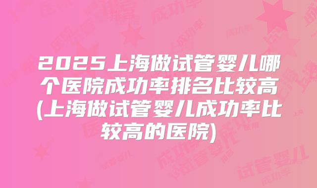 2025上海做试管婴儿哪个医院成功率排名比较高(上海做试管婴儿成功率比较高的医院)