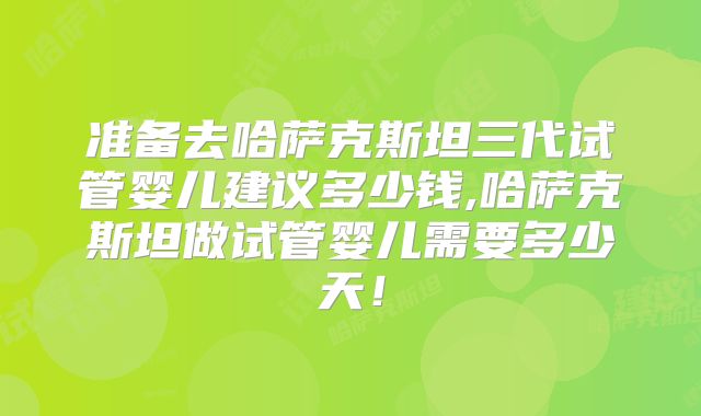 准备去哈萨克斯坦三代试管婴儿建议多少钱,哈萨克斯坦做试管婴儿需要多少天！