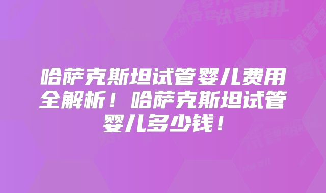 哈萨克斯坦试管婴儿费用全解析！哈萨克斯坦试管婴儿多少钱！