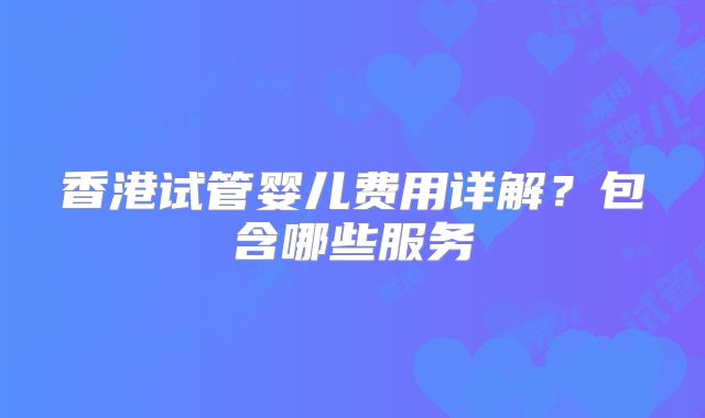 香港试管婴儿费用详解？包含哪些服务
